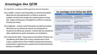 Avantages des QCM
 L’objectivité : la pratique du QCM supprime les biais de l’évaluation.
 La rapidité : certains outils disponibles sur Internet permettent
désormais de créer gratuitement un QCM en seulement
quelques minutes et de corriger des questionnaires en temps
réel. Le gain de temps pour l’enseignant se chiffre en centaines
d’heures par année ;
 Le diagnostic : certains outils d’évaluation par QCM permettent
désormais aux correcteurs de recevoir des statistiques de
réussite de ses élèves par question. Il devient dès lors possible de
cibler rapidement les points nécessitant une remédiation ;
 La diversité des QCM : chaque exercice permettant d’évaluer une
compétence particulière (vrai ou faux, questionnaire à choix
unique, questionnaire à choix multiple, questionnaire processus,
questionnaire à appariements, questionnaire d’ordonnancement,
phrases à compléter etc.)
Source : Kelly Moraes, Le questionnaire a choix multiples, 2014
 