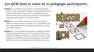 Les QCM dans le cadre de la pédagogie participative
 Règle n° 1 : Le QCM ne saurait être un mode d’évaluation
exclusif. Il peut cependant s’intégrer en complément d’autres
modes d’évaluation écrits et oraux. Les QCM peuvent en
revanche être autant utilisés dans le cadre d’une évaluation
diagnostique, formative, ou bien sommative.
 Règle n° 2 : La consigne de l’exercice d’être claire (type
d’exercice, choix unique ou multiple, etc.) et le barème doit
être indiqué (pénalité en cas d’absence de réponse ou bien
de réponse fausse ?).
 Règle n° 3 : Il est possible de proposer aux élèves des QCM
de préparation permettant de les accompagner dans leurs
révisions en fléchant les éléments essentiels à retenir. Assez
rapidement, les élèves peuvent aussi proposer leur propre
QCM de révision à mutualiser avec l’ensemble de la classe.
Source : Michael Bertrnd. L’utilisation du QCM est-elle un problème ?
 