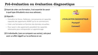 Pré-évaluation ou évaluation diagnostique
Avant de créer une formation, il est essentiel de savoir
à quel type d'étudiants vous vous adressez ;
 Objectifs :
─ Connaître les forces, faiblesses, connaissances et capacités
capacités des apprenants AVANT qu'ils ne commencent.
─ Créer une formation en fonction des données recueillies.
─ Pour savoir si des apprenants possèdent les capacités
nécessaires pour entreprendre un apprentissage.
 Si individuelle, (sans se comparer aux autres), cela peut
avoir un effet négatif sur la confiance en soi.
 