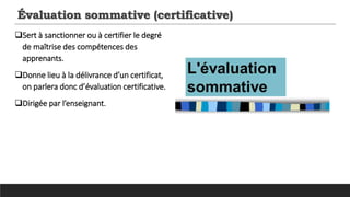 Évaluation sommative (certificative)
Sert à sanctionner ou à certifier le degré
de maîtrise des compétences des
apprenants.
Donne lieu à la délivrance d’un certificat,
on parlera donc d’évaluation certificative.
Dirigée par l’enseignant.
 