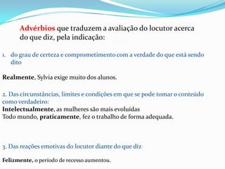 Advérbios que traduzem a avaliação do locutor acerca
do que diz, pela indicação:
1. do grau de certeza e comprometimento com a verdade do que está sendo
dito

Realmente, Sylvia exige muito dos alunos.
2. Das circunstâncias, limites e condições em que se pode tomar o conteúdo
como verdadeiro:
Intelectualmente, as mulheres são mais evoluídas
Todo mundo, praticamente, fez o trabalho de forma adequada.

3. Das reações emotivas do locutor diante do que diz:
Felizmente, o período de recesso aumentou.

 