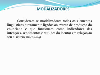 MODALIZADORES
Consideram-se modalizadores todos os elementos
linguísticos diretamente ligados ao evento de produção do
enunciado e que funcionam como indicadores das
intenções, sentimentos e atitudes do locutor em relação ao
seu discurso. (Koch,2004)

 
