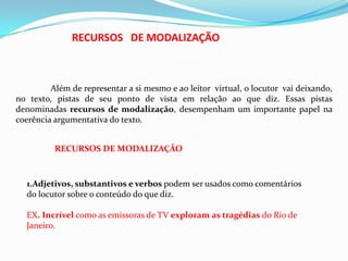 RECURSOS DE MODALIZAÇÃO

Além de representar a si mesmo e ao leitor virtual, o locutor vai deixando,
no texto, pistas de seu ponto de vista em relação ao que diz. Essas pistas
denominadas recursos de modalização, desempenham um importante papel na
coerência argumentativa do texto.

RECURSOS DE MODALIZAÇÃO

1.Adjetivos, substantivos e verbos podem ser usados como comentários
do locutor sobre o conteúdo do que diz.
EX. Incrível como as emissoras de TV exploram as tragédias do Rio de
Janeiro.

 