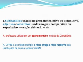 2.Substantivos usados no grau aumentativo ou diminutivo,
adjetivos e advérbios usados no grau comparativo ou
superlativo → reações afetivas do locutor
A professora Joilza tem um apartamentaço no alto da Candelária.

A UFRN é, ao mesmo tempo, a mais antiga e mais moderna das
instituições de ensino superior do RN.

 