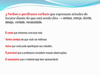 3.Verbos e perífrases verbais que expressam atitudes do
locutor diante do que está sendo dito → certeza, crença, dúvida,
desejo, vontade, necessidade.
É certo que tiraremos uma boa nota
Tenho certeza de que você vai melhorar.

Acho que você pode aperfeiçoar seu trabalho.
É provável que a professora considere nossas observações.
É necessário que o material seja bem apresentável.

 