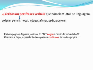 4.Verbos ou perífrases verbais que nomeiam atos de linguagem.
ordenar, permitir, negar, indagar, afirmar, pedir, prometer.

Embora pego em flagrante, o diretor do DNIT negou o desvio de verba da br-101.
Chamado a depor, o presidente da empreiteira confirmou ter dado a propina.

 