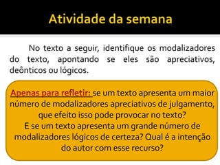 No texto a seguir, identifique os modalizadores
do texto, apontando se eles são apreciativos,
deônticos ou lógicos.
se um texto apresenta um maior
número de modalizadores apreciativos de julgamento,
que efeito isso pode provocar no texto?
E se um texto apresenta um grande número de
modalizadores lógicos de certeza? Qual é a intenção
do autor com esse recurso?
 