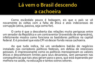 Como escândalo pouco é bobagem, eis que o país se vê
novamente às voltas com a falta de ética e atos indecorosos de
corrupção (ativa, passiva, seja como for).
O certo é que a descoberta das relações muito perigosas entre
um senador da República e um contraventor (travestido de empresário),
infelizmente mostra como funciona os bastidores políticos na capital
federal. E é provável que esta CPI vá descer fundo nessa cachoeira.
Ao que tudo indica, há um verdadeiro balcão de negócios
instalado nos corredores políticos federais, em defesa de interesses
pessoais. É impressionante como os políticos menosprezam os valores
éticos e desconhecem limites para seus devaneios, sem pensarem nas
consequências que tais atos geram para o povo, que está esperando por
melhora na saúde, na educação e tantos outros setores.
 