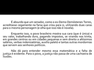 É absurdo que um senador, como o ex-Demo Demóstenes Torres,
acreditasse cegamente na farsa que criou para si, utilizando duas caras
para o mesmo personagem (e olha que isso não é novela).
Enquanto isso, o povo brasileiro mostra sua cara (que é única) e
seu valor, trabalhando duro, pagando impostos, se virando nos trinta,
em grandes centros ou em cidades pequenas e sem direito a altíssimos
salários, verbas indenizatórias, auxílio paletó e tantas outras mordomias
que servem aos senhores políticos.
Não dá para entender mesmo essa matemática e a falta de
justiça é evidente. Para o povo, a justiça não passa de uma cachoeira de
ilusões.
 