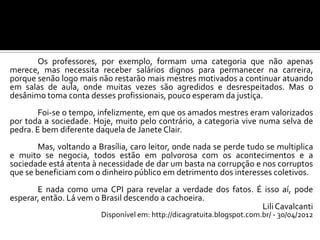 Os professores, por exemplo, formam uma categoria que não apenas
merece, mas necessita receber salários dignos para permanecer na carreira,
porque senão logo mais não restarão mais mestres motivados a continuar atuando
em salas de aula, onde muitas vezes são agredidos e desrespeitados. Mas o
desânimo toma conta desses profissionais, pouco esperam da justiça.
Foi-se o tempo, infelizmente, em que os amados mestres eram valorizados
por toda a sociedade. Hoje, muito pelo contrário, a categoria vive numa selva de
pedra. E bem diferente daquela de Janete Clair.
Mas, voltando a Brasília, caro leitor, onde nada se perde tudo se multiplica
e muito se negocia, todos estão em polvorosa com os acontecimentos e a
sociedade está atenta à necessidade de dar um basta na corrupção e nos corruptos
que se beneficiam com o dinheiro público em detrimento dos interesses coletivos.
E nada como uma CPI para revelar a verdade dos fatos. É isso aí, pode
esperar, então. Lá vem o Brasil descendo a cachoeira.
LiliCavalcanti
Disponível em: http://dicagratuita.blogspot.com.br/ - 30/04/2012
 