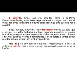 É absurdo, ainda, que um senador, como o ex-Demo
Demóstenes Torres, acreditasse cegamente na farsa que criou para si,
utilizando duas caras para o mesmo personagem (e olha que isso não é
novela).
Enquanto isso, o povo brasileiro felizmente mostra sua cara (que
é única) e seu valor, trabalhando duro, pagando impostos, se virando
nos trinta, em grandes centros ou em cidades pequenas e sem direito a
altíssimos salários, verbas indenizatórias, auxílio paletó e tantas outras
mordomias que servem aos senhores políticos.
Não dá para entender mesmo essa matemática e a falta de
justiça é evidente. Para o povo, a justiça não passa de uma cachoeira de
ilusões.
 