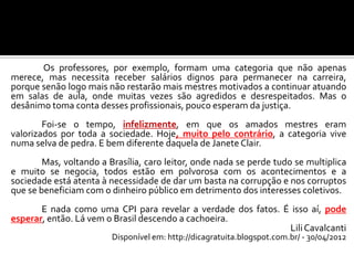 Os professores, por exemplo, formam uma categoria que não apenas
merece, mas necessita receber salários dignos para permanecer na carreira,
porque senão logo mais não restarão mais mestres motivados a continuar atuando
em salas de aula, onde muitas vezes são agredidos e desrespeitados. Mas o
desânimo toma conta desses profissionais, pouco esperam da justiça.
Foi-se o tempo, infelizmente, em que os amados mestres eram
valorizados por toda a sociedade. Hoje, muito pelo contrário, a categoria vive
numa selva de pedra. E bem diferente daquela de Janete Clair.
Mas, voltando a Brasília, caro leitor, onde nada se perde tudo se multiplica
e muito se negocia, todos estão em polvorosa com os acontecimentos e a
sociedade está atenta à necessidade de dar um basta na corrupção e nos corruptos
que se beneficiam com o dinheiro público em detrimento dos interesses coletivos.
E nada como uma CPI para revelar a verdade dos fatos. É isso aí, pode
esperar, então. Lá vem o Brasil descendo a cachoeira.
LiliCavalcanti
Disponível em: http://dicagratuita.blogspot.com.br/ - 30/04/2012
 