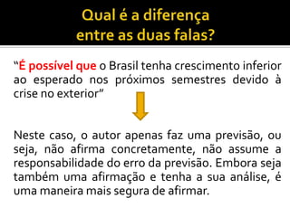 “É possível que o Brasil tenha crescimento inferior
ao esperado nos próximos semestres devido à
crise no exterior”
Neste caso, o autor apenas faz uma previsão, ou
seja, não afirma concretamente, não assume a
responsabilidade do erro da previsão. Embora seja
também uma afirmação e tenha a sua análise, é
uma maneira mais segura de afirmar.
 