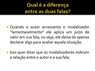 Quando o autor acrescenta o modalizador
“lamentavelmente” ele aplica um juízo de
valor em sua fala, ou seja, ele deixa de apenas
declarar algo para avaliar aquela situação.
 Isso quer dizer que os modalizadores indicam
a relação entre o autor e a sua fala.
 