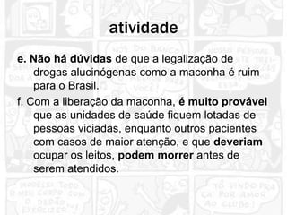 atividade
e. Não há dúvidas de que a legalização de
    drogas alucinógenas como a maconha é ruim
    para o Brasil.
f. Com a liberação da maconha, é muito provável
    que as unidades de saúde fiquem lotadas de
    pessoas viciadas, enquanto outros pacientes
    com casos de maior atenção, e que deveriam
    ocupar os leitos, podem morrer antes de
    serem atendidos.
 
