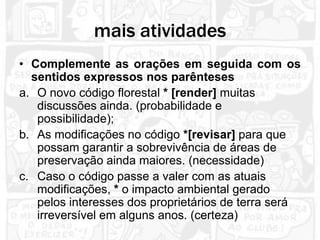 mais atividades
• Complemente as orações em seguida com os
  sentidos expressos nos parênteses
a. O novo código florestal * [render] muitas
   discussões ainda. (probabilidade e
   possibilidade);
b. As modificações no código *[revisar] para que
   possam garantir a sobrevivência de áreas de
   preservação ainda maiores. (necessidade)
c. Caso o código passe a valer com as atuais
   modificações, * o impacto ambiental gerado
   pelos interesses dos proprietários de terra será
   irreversível em alguns anos. (certeza)
 