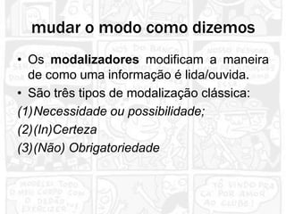 mudar o modo como dizemos
• Os modalizadores modificam a maneira
  de como uma informação é lida/ouvida.
• São três tipos de modalização clássica:
(1)Necessidade ou possibilidade;
(2)(In)Certeza
(3)(Não) Obrigatoriedade
 