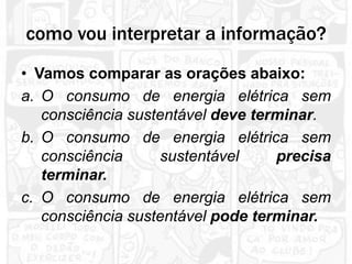 como vou interpretar a informação?
• Vamos comparar as orações abaixo:
a. O consumo de energia elétrica sem
   consciência sustentável deve terminar.
b. O consumo de energia elétrica sem
   consciência     sustentável     precisa
   terminar.
c. O consumo de energia elétrica sem
   consciência sustentável pode terminar.
 
