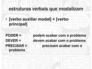estruturas verbais que modalizam
• [verbo auxiliar modal] + [verbo
  principal]

PODER =       podem acabar com o problema
DEVER =       devem acabar com o problema
PRECISAR =        precisam acabar com o
 problema
 