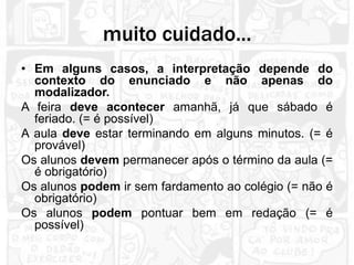 muito cuidado...
• Em alguns casos, a interpretação depende do
  contexto do enunciado e não apenas do
  modalizador.
A feira deve acontecer amanhã, já que sábado é
  feriado. (= é possível)
A aula deve estar terminando em alguns minutos. (= é
  provável)
Os alunos devem permanecer após o término da aula (=
  é obrigatório)
Os alunos podem ir sem fardamento ao colégio (= não é
  obrigatório)
Os alunos podem pontuar bem em redação (= é
  possível)
 