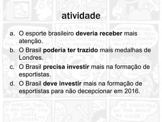 atividade
a. O esporte brasileiro deveria receber mais
   atenção.
b. O Brasil poderia ter trazido mais medalhas de
   Londres.
c. O Brasil precisa investir mais na formação de
   esportistas.
d. O Brasil deve investir mais na formação de
   esportistas para não decepcionar em 2016.
 