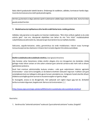 3
Bada alderik graduatzaile batetik bestera. Ondorengo bi esaldietan, adibidez, kontraesan handia dago.
Zuzendukontraesanaetaerabili graduatzaileegokia.
Herritar guztiontzat ez dago zalantza-izpirik nudismoaren aldeko legea atera behar dela. Asmo horretan
gaudezenbaitherritar.
3. Modalizazioaeta inplikazioaezdira berdinerabili behartestu-molde guztietan.
Adibidez, laburpenetan ez da egokia era honetan modalizatzea: “Nire iritziz artikulu-egileak ez du ondo
aztertu gaia”. Izan ere, laburpenak objektiboa izan behar du eta “nire iritziz” modalizatzaileak
subjektibotasunaadieraztendu,laburpenaeginduenakbere buruainplikatuduelako.
Dakizunez, argudio-testuetan, ordea, garrantzitsua da ondo modalizatzea. Irakurri ezazu hurrengo
testuaetaazpimarratuidazleareniritziarenberri ematendigutenhitzedotaesamoldeak.
Etorkin euskaltzaleaedoeuskaltzale etorkina. Jose IgnazioAnsorena
Uda honetan zehar Kanarietara milaka etorkin ailegatu dira era lotsagarrian eta bestelako milaka
gehiago modu isilean sartzen ari dira azken urteetan gure zaharrak zaintzera edo inork nahi ez dituen
ogibideetanjardutera.
Guzti honi erantzun administratibo txukuna ematea —edo gure exijentziaren indarrez agintariei
emanaraztea— arazo larria izanagatik, ez da bakarra etorkinen olatuaren inguruan. Iruditzen zait gure
soziedadearentzat oso kaltegarria dela geure buruen prestaketa eza. Inmigrazio honek ekarriko dituen
aldaketasoziologikoguztienaurreanezikusiarenaegitenari garela,alegia.
Ez ikusiagatik, arazoa ez da desagertuko. Hori pailazook sarri egiten dugun gag bat da. Zerbaitek
beldurraematendigunean,begiakestali.Bainaezdufuntzionatzen.[…]
(http://www.argia.com/argia-astekaria/2055/etorkin-euskaltzalea-edo-euskaltzale-etorkina)
Hausnartu:
1. berdinaal da “zaharrakzaintzera”esateaala“gurezaharrakzaintzera”esatea.Zergatik?
 