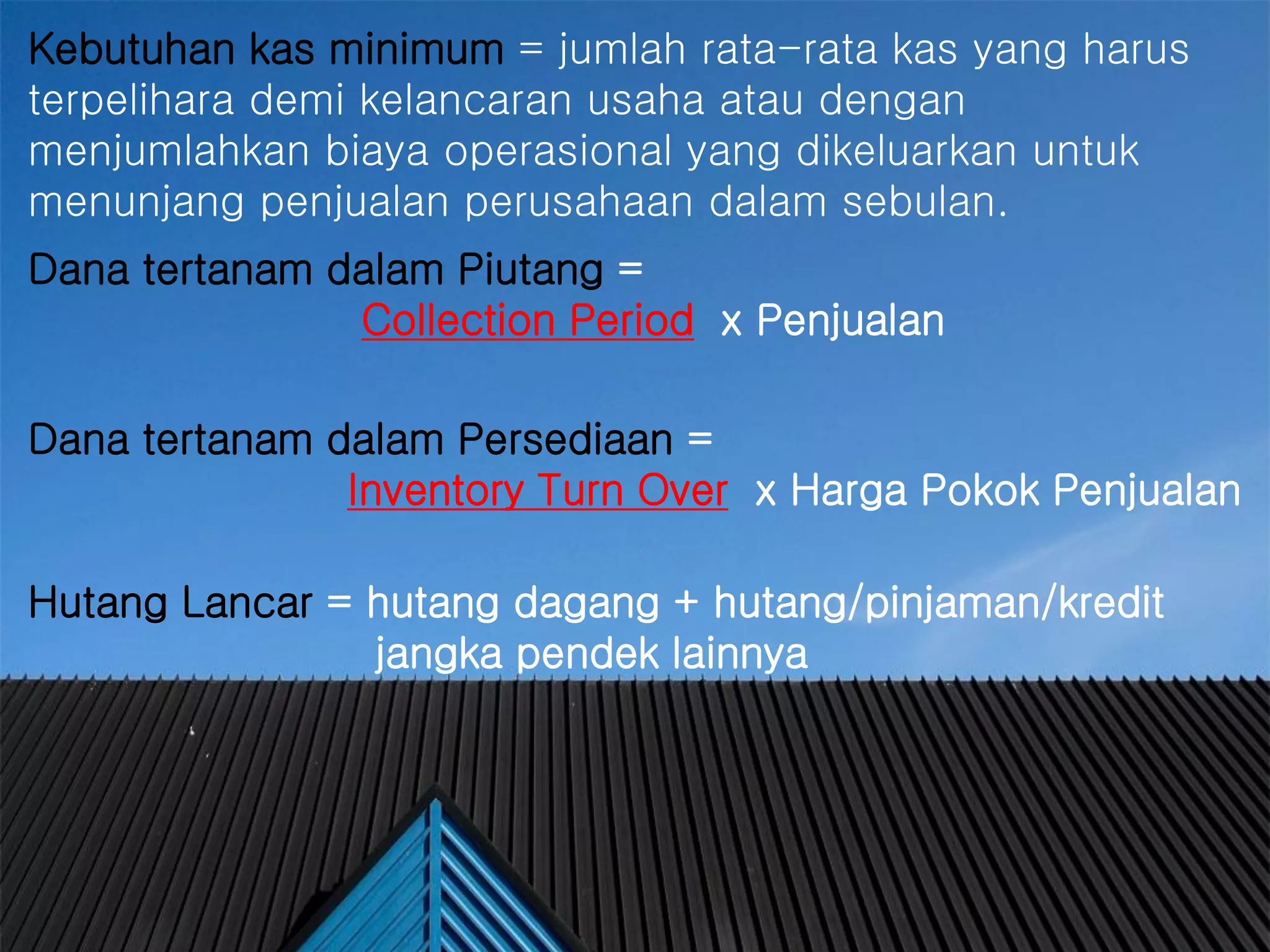 #
Kebutuhan kas minimum = jumlah rata-rata kas yang harus
terpelihara demi kelancaran usaha atau dengan
menjumlahkan biaya operasional yang dikeluarkan untuk
menunjang penjualan perusahaan dalam sebulan.
Dana tertanam dalam Piutang =
Collection Period x Penjualan
Dana tertanam dalam Persediaan =
Inventory Turn Over x Harga Pokok Penjualan
Hutang Lancar = hutang dagang + hutang/pinjaman/kredit
jangka pendek lainnya
 
