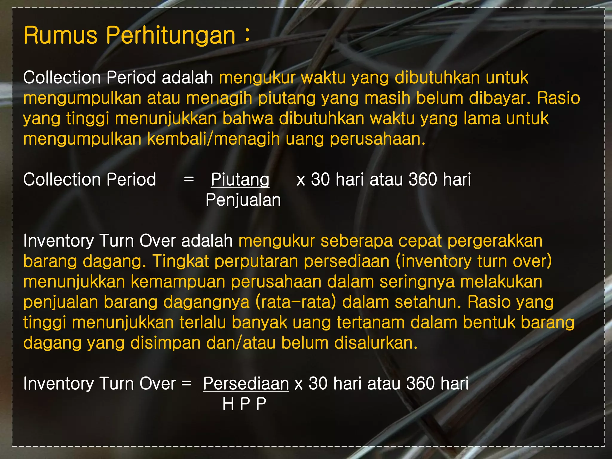 #
Rumus Perhitungan :
Collection Period adalah mengukur waktu yang dibutuhkan untuk
mengumpulkan atau menagih piutang yang masih belum dibayar. Rasio
yang tinggi menunjukkan bahwa dibutuhkan waktu yang lama untuk
mengumpulkan kembali/menagih uang perusahaan.
Collection Period = Piutang x 30 hari atau 360 hari
Penjualan
Inventory Turn Over adalah mengukur seberapa cepat pergerakkan
barang dagang. Tingkat perputaran persediaan (inventory turn over)
menunjukkan kemampuan perusahaan dalam seringnya melakukan
penjualan barang dagangnya (rata-rata) dalam setahun. Rasio yang
tinggi menunjukkan terlalu banyak uang tertanam dalam bentuk barang
dagang yang disimpan dan/atau belum disalurkan.
Inventory Turn Over = Persediaan x 30 hari atau 360 hari
H P P
 