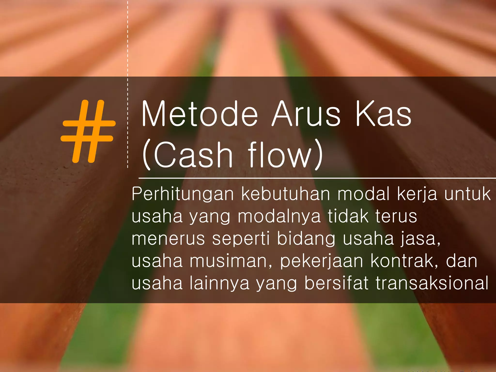 # Metode Arus Kas
(Cash flow)
Perhitungan kebutuhan modal kerja untuk
usaha yang modalnya tidak terus
menerus seperti bidang usaha jasa,
usaha musiman, pekerjaan kontrak, dan
usaha lainnya yang bersifat transaksional
 
