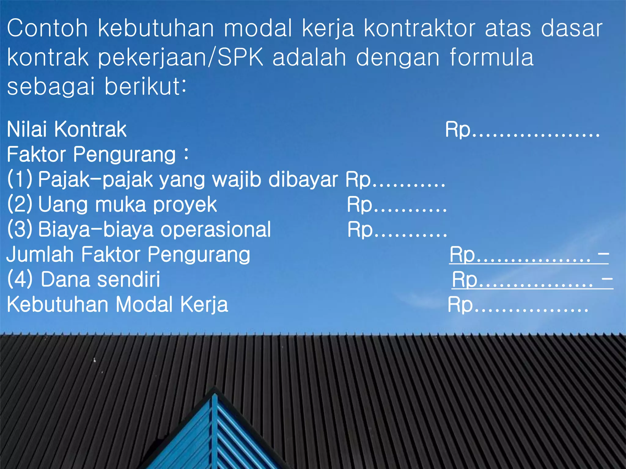 #
Contoh kebutuhan modal kerja kontraktor atas dasar
kontrak pekerjaan/SPK adalah dengan formula
sebagai berikut:
Nilai Kontrak Rp...................
Faktor Pengurang :
(1) Pajak-pajak yang wajib dibayar Rp...........
(2) Uang muka proyek Rp...........
(3) Biaya-biaya operasional Rp...........
Jumlah Faktor Pengurang Rp................. –
(4) Dana sendiri Rp................. -
Kebutuhan Modal Kerja Rp.................
 