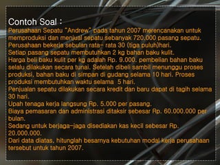 #
Contoh Soal :
Perusahaan Sepatu “Andrew” pada tahun 2007 merencanakan untuk
memproduksi dan menjual sepatu sebanyak 720.000 pasang sepatu.
Perusahaan bekerja sebulan rata- rata 30 (tiga puluh)hari.
Setiap pasang sepatu membutuhkan 2 kg bahan baku kulit.
Harga beli baku kulit per kg adalah Rp. 9.000. pembelian bahan baku
selalu dilakukan secara tunai. Setelah dibeli sambil menunggu proses
produksi, bahan baku di simpan di gudang selama 10 hari. Proses
produksi membutuhkan waktu selama 5 hari.
Penjualan sepatu dilakukan secara kredit dan baru dapat di tagih selama
30 hari.
Upah tenaga kerja langsung Rp. 5.000 per pasang.
Biaya pemasaran dan administrasi ditaksir sebesar Rp. 60.000.000 per
bulan.
Sedang untuk berjaga-jaga disediakan kas kecil sebesar Rp.
20.000.000.
Dari data diatas, hitunglah besarnya kebutuhan modal kerja perusahaan
tersebut untuk tahun 2007.
 