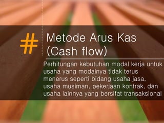 # Metode Arus Kas
(Cash flow)
Perhitungan kebutuhan modal kerja untuk
usaha yang modalnya tidak terus
menerus seperti bidang usaha jasa,
usaha musiman, pekerjaan kontrak, dan
usaha lainnya yang bersifat transaksional
 