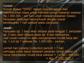 #
Contoh :
Rumah Makan “DPRD” dalam operasi sehari-hari
membutuhkan biaya untuk membeli bahan makanan sebesar
Rp.1.000.000,- per hari untuk melayani pesanan Dewan.
Penjualan dilakukan secara kredit dengan syarat
pembayaran 7 hari setelah waktu penjualan.
Jawab :
Penjualan tgl. 1 baru akan dibayar pada tanggal 7, penjualan
tgl. 2 baru akan dibayar pada tgl. 8 dan seterusnya.
Jadi rumah makan ini akan mengeluarkan modal kerja dari
tgl. 1 s/d tgl 7 sebesar Rp. 1.000.000,- perhari,
Jumlah hari piutang (collection period) = 7 hari
sehingga untuk dapat melayani pesanan rumah makan ini
harus menyiapkan modal kerja sebesar = 7 x Rp.1.000.000,-
= Rp. 7.000.000,-
 