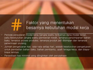 # Faktor yang menentukan
besarnya kebutuhan modal kerja
- Periode perputaran modal kerja (jangka waktu terikatnya dana modal kerja),
yaitu keseluruhan jangka waktu pemberian kredit, lamanya penyimpanan bahan
baku, lamanya proses produksi, lamanya produk jadi disimpan dan lamanya
penerimaan piutang.
- Jumlah pengeluaran kas rata-rata setiap hari, adalah keseluruhan pengeluaran
untuk pembelian bahan baku, bahan pembantu, upah tenaga kerja, dan biaya-
biaya lainnya.
- Persediaan kas minimal yang diinginkan oleh perusahaan
 