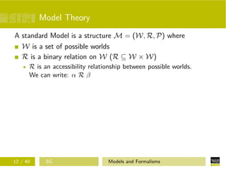 Model Theory
A standard Model is a structure M = (W, R, P) where
W is a set of possible worlds
R is a binary relation on W (R ⊆ W × W)
R is an accessibility relationship between possible worlds.
We can write: α R β
12 / 40 SG Models and Formalisms
 