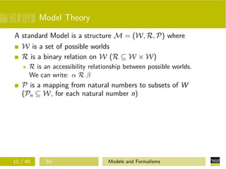 Model Theory
A standard Model is a structure M = (W, R, P) where
W is a set of possible worlds
R is a binary relation on W (R ⊆ W × W)
R is an accessibility relationship between possible worlds.
We can write: α R β
P is a mapping from natural numbers to subsets of W
(Pn ⊆ W, for each natural number n)
12 / 40 SG Models and Formalisms
 