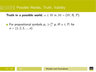 Possible Worlds, Truth, Validity
Truth in a possible world, α ∈ W in M = (W, R, P)
For propositional symbols pi , |=M
α pi iﬀ α ∈ Pi for
n = {1, 2, 3, ..., n}
13 / 40 SG Models and Formalisms
 