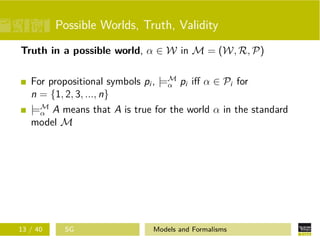 Possible Worlds, Truth, Validity
Truth in a possible world, α ∈ W in M = (W, R, P)
For propositional symbols pi , |=M
α pi iﬀ α ∈ Pi for
n = {1, 2, 3, ..., n}
|=M
α A means that A is true for the world α in the standard
model M
13 / 40 SG Models and Formalisms
 