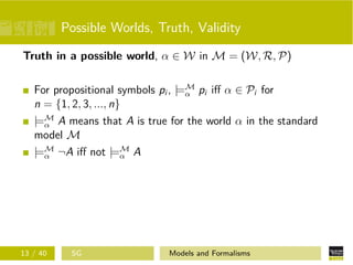 Possible Worlds, Truth, Validity
Truth in a possible world, α ∈ W in M = (W, R, P)
For propositional symbols pi , |=M
α pi iﬀ α ∈ Pi for
n = {1, 2, 3, ..., n}
|=M
α A means that A is true for the world α in the standard
model M
|=M
α ¬A iﬀ not |=M
α A
13 / 40 SG Models and Formalisms
 