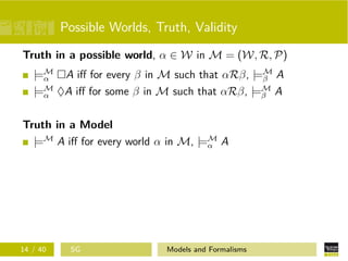 Possible Worlds, Truth, Validity
Truth in a possible world, α ∈ W in M = (W, R, P)
|=M
α A iﬀ for every β in M such that αRβ, |=M
β A
|=M
α ♦A iﬀ for some β in M such that αRβ, |=M
β A
Truth in a Model
|=M
A iﬀ for every world α in M, |=M
α A
14 / 40 SG Models and Formalisms
 
