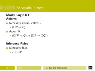 Axiomatic Theory
Modal Logic KT
Axioms
Necessity axiom, called T
( P → P)
Axiom K
( (P → Q) → ( P → Q))
Inference Rules
Necessity Rule
P P
16 / 40 SG Models and Formalisms
 