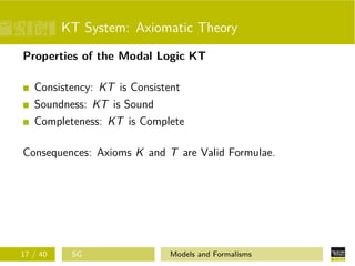 KT System: Axiomatic Theory
Properties of the Modal Logic KT
Consistency: KT is Consistent
Soundness: KT is Sound
Completeness: KT is Complete
Consequences: Axioms K and T are Valid Formulae.
17 / 40 SG Models and Formalisms
 