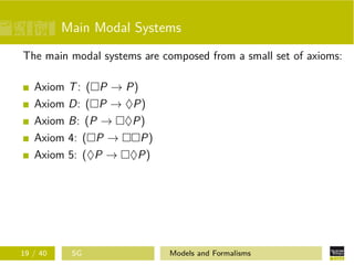 Main Modal Systems
The main modal systems are composed from a small set of axioms:
Axiom T: ( P → P)
Axiom D: ( P → ♦P)
Axiom B: (P → ♦P)
Axiom 4: ( P → P)
Axiom 5: (♦P → ♦P)
19 / 40 SG Models and Formalisms
 