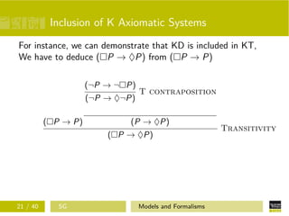 Inclusion of K Axiomatic Systems
For instance, we can demonstrate that KD is included in KT,
We have to deduce ( P → ♦P) from ( P → P)
( P → P)
(¬P → ¬ P)
(¬P → ♦¬P)
T contraposition
(P → ♦P)
( P → ♦P)
Transitivity
21 / 40 SG Models and Formalisms
 