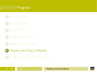 Progress
1 Introduction
2 Modal Logics
3 Model Theory
4 Axiomatic Theory
5 Main Modal Systems
6 Axioms and Class of Models
7 A Knowledge and Belief Logic
22 / 40 SG Models and Formalisms
 