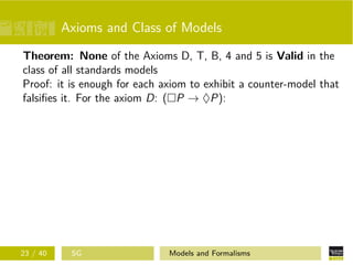 Axioms and Class of Models
Theorem: None of the Axioms D, T, B, 4 and 5 is Valid in the
class of all standards models
Proof: it is enough for each axiom to exhibit a counter-model that
falsiﬁes it. For the axiom D: ( P → ♦P):
23 / 40 SG Models and Formalisms
 