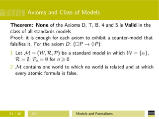 Axioms and Class of Models
Theorem: None of the Axioms D, T, B, 4 and 5 is Valid in the
class of all standards models
Proof: it is enough for each axiom to exhibit a counter-model that
falsiﬁes it. For the axiom D: ( P → ♦P):
1 Let M = (W, R, P) be a standard model in which W = {α},
R = ∅, Pn = ∅ for n 0
2 M contains one world to which no world is related and at which
every atomic formula is false.
23 / 40 SG Models and Formalisms
 