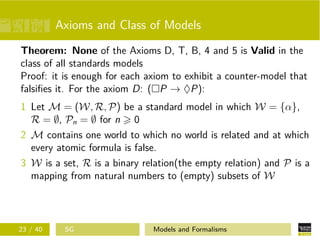 Axioms and Class of Models
Theorem: None of the Axioms D, T, B, 4 and 5 is Valid in the
class of all standards models
Proof: it is enough for each axiom to exhibit a counter-model that
falsiﬁes it. For the axiom D: ( P → ♦P):
1 Let M = (W, R, P) be a standard model in which W = {α},
R = ∅, Pn = ∅ for n 0
2 M contains one world to which no world is related and at which
every atomic formula is false.
3 W is a set, R is a binary relation(the empty relation) and P is a
mapping from natural numbers to (empty) subsets of W
23 / 40 SG Models and Formalisms
 
