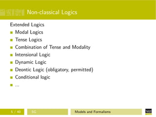 Non-classical Logics
Extended Logics
Modal Logics
Tense Logics
Combination of Tense and Modality
Intensional Logic
Dynamic Logic
Deontic Logic (obligatory, permitted)
Conditional logic
...
5 / 40 SG Models and Formalisms
 