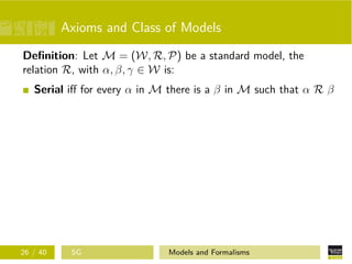Axioms and Class of Models
Deﬁnition: Let M = (W, R, P) be a standard model, the
relation R, with α, β, γ ∈ W is:
Serial iﬀ for every α in M there is a β in M such that α R β
26 / 40 SG Models and Formalisms
 